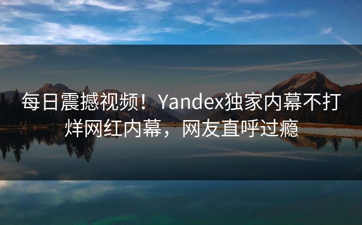 每日震撼视频！Yandex独家内幕不打烊网红内幕，网友直呼过瘾