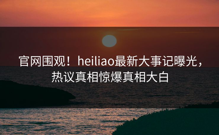 官网围观！heiliao最新大事记曝光，热议真相惊爆真相大白
