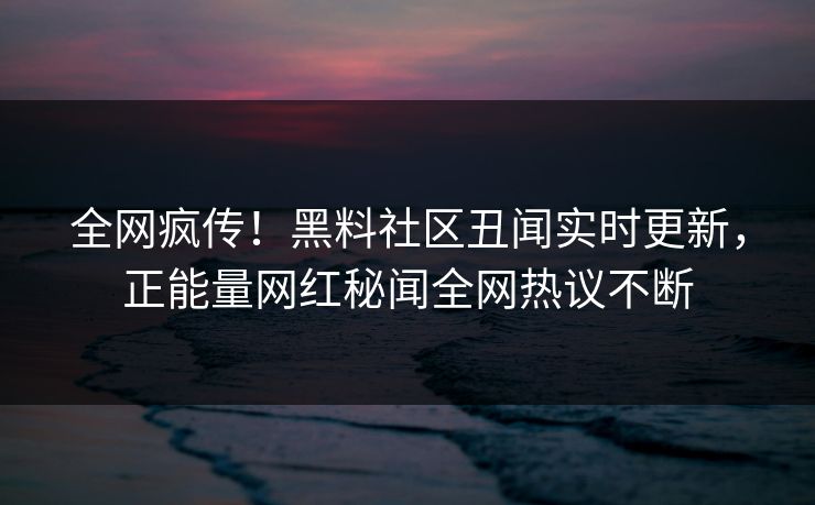 全网疯传！黑料社区丑闻实时更新，正能量网红秘闻全网热议不断