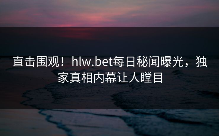 直击围观！hlw.bet每日秘闻曝光，独家真相内幕让人瞠目