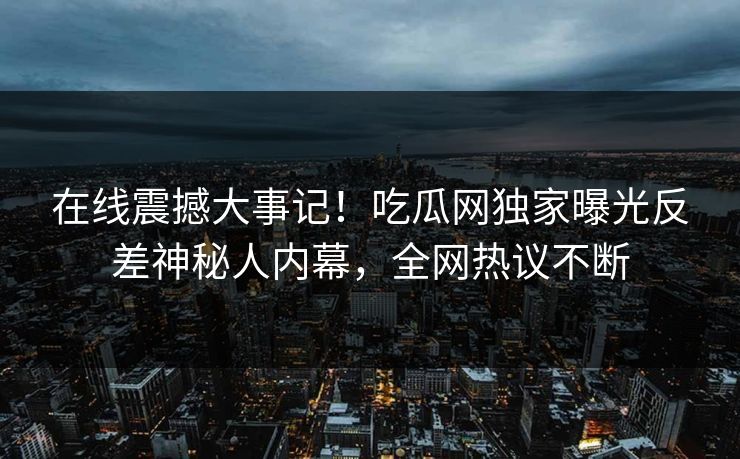 在线震撼大事记！吃瓜网独家曝光反差神秘人内幕，全网热议不断