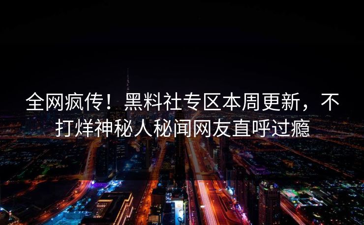 全网疯传！黑料社专区本周更新，不打烊神秘人秘闻网友直呼过瘾