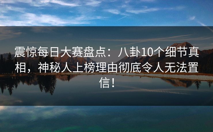 震惊每日大赛盘点：八卦10个细节真相，神秘人上榜理由彻底令人无法置信！