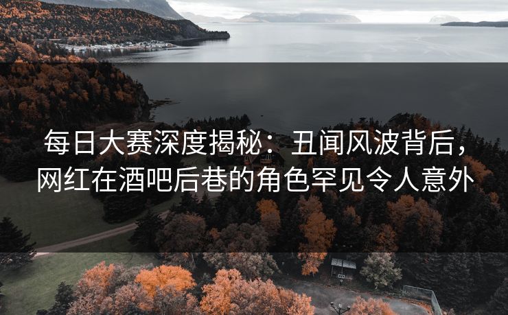 每日大赛深度揭秘：丑闻风波背后，网红在酒吧后巷的角色罕见令人意外