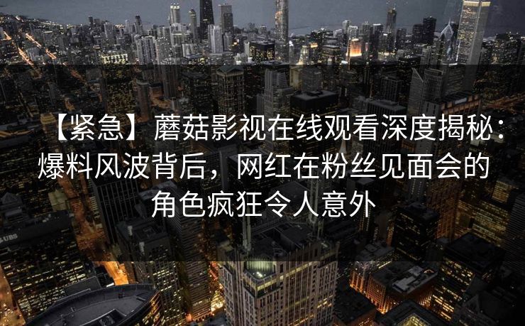 【紧急】蘑菇影视在线观看深度揭秘：爆料风波背后，网红在粉丝见面会的角色疯狂令人意外