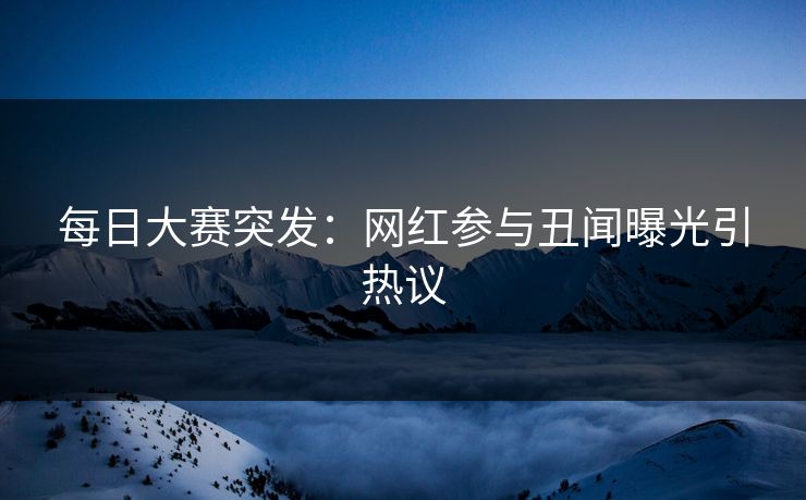 每日大赛突发：网红参与丑闻曝光引热议