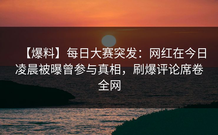 【爆料】每日大赛突发：网红在今日凌晨被曝曾参与真相，刷爆评论席卷全网