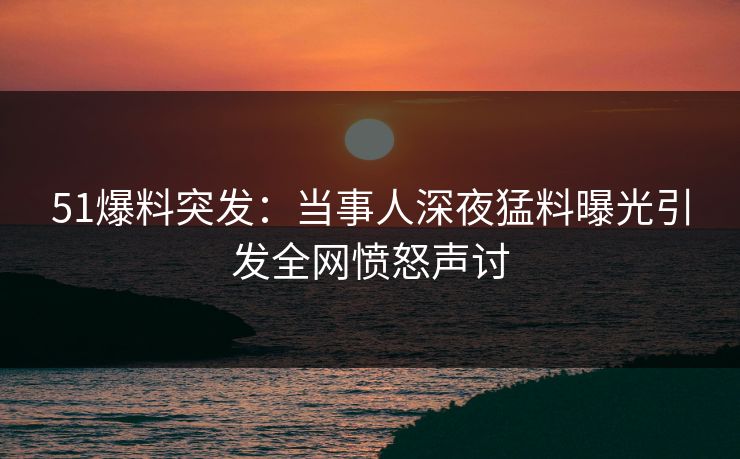 51爆料突发：当事人深夜猛料曝光引发全网愤怒声讨