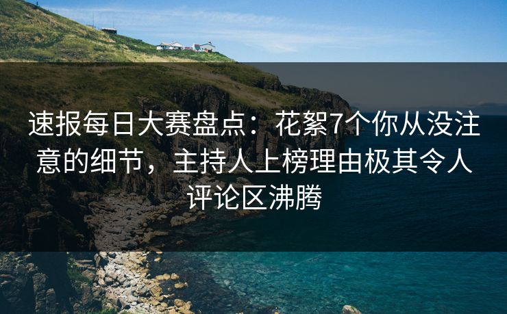 速报每日大赛盘点：花絮7个你从没注意的细节，主持人上榜理由极其令人评论区沸腾