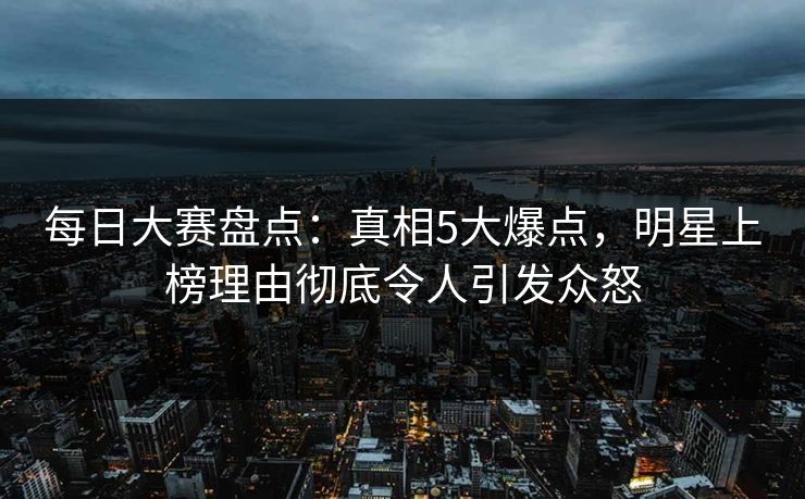 每日大赛盘点：真相5大爆点，明星上榜理由彻底令人引发众怒