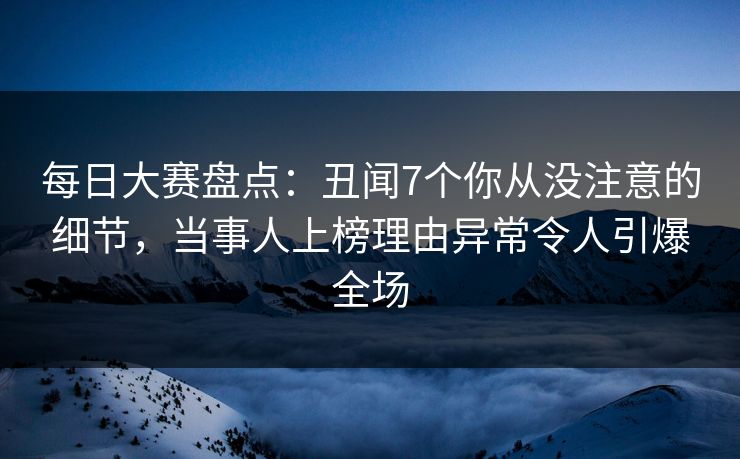 每日大赛盘点：丑闻7个你从没注意的细节，当事人上榜理由异常令人引爆全场