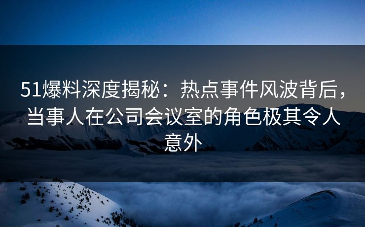 51爆料深度揭秘：热点事件风波背后，当事人在公司会议室的角色极其令人意外