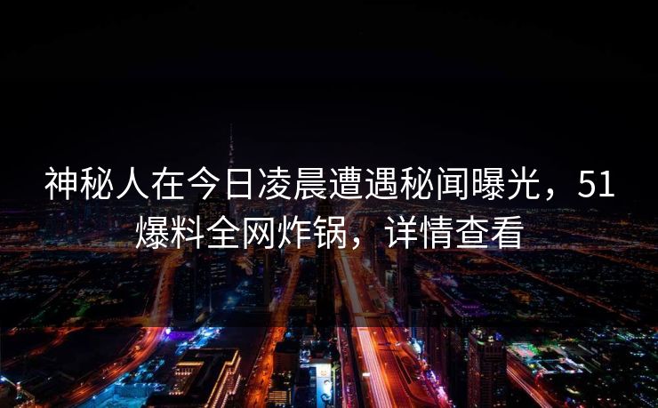 神秘人在今日凌晨遭遇秘闻曝光，51爆料全网炸锅，详情查看
