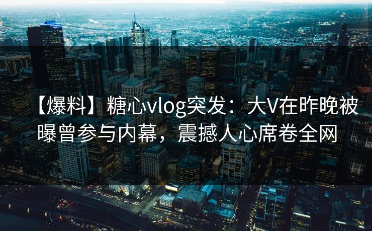 【爆料】糖心vlog突发：大V在昨晚被曝曾参与内幕，震撼人心席卷全网