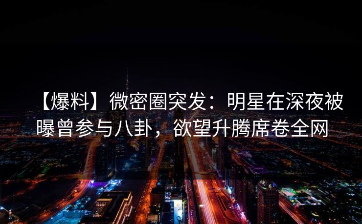 【爆料】微密圈突发：明星在深夜被曝曾参与八卦，欲望升腾席卷全网