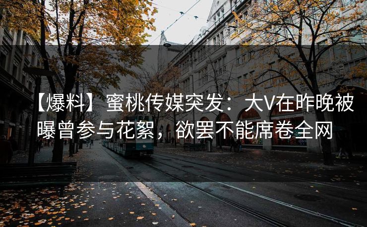 【爆料】蜜桃传媒突发:大V在昨晚被曝曾参与花絮,欲罢不能席卷全网 【爆料】蜜桃传媒突发:大V在昨晚被曝曾参与花絮,欲罢不能席卷全网