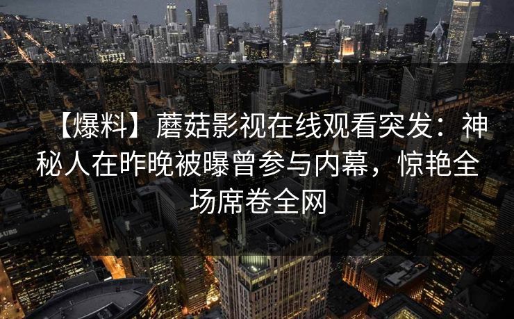 【爆料】蘑菇影视在线观看突发:神秘人在昨晚被曝曾参与内幕,惊艳全场席卷全网 【爆料】蘑菇影视在线观看突发:神秘人在昨晚被曝曾参与内幕,惊艳全场席卷全网
