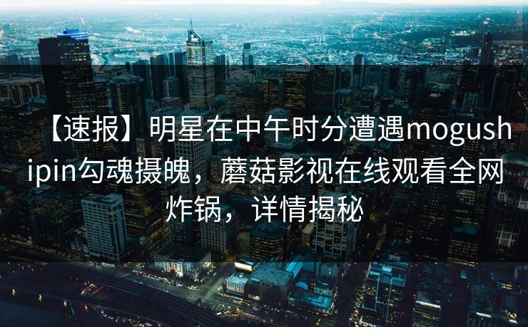 【速报】明星在中午时分遭遇mogushipin勾魂摄魄,蘑菇影视在线观看全网炸锅,详情揭秘 【速报】明星在中午时分遭遇mogushipin勾魂摄魄,蘑菇影视在线观看全网炸锅,详情揭秘