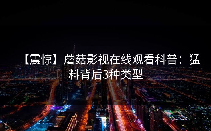 【震惊】蘑菇影视在线观看科普:猛料背后3种类型 【震惊】蘑菇影视在线观看科普:猛料背后3种类型