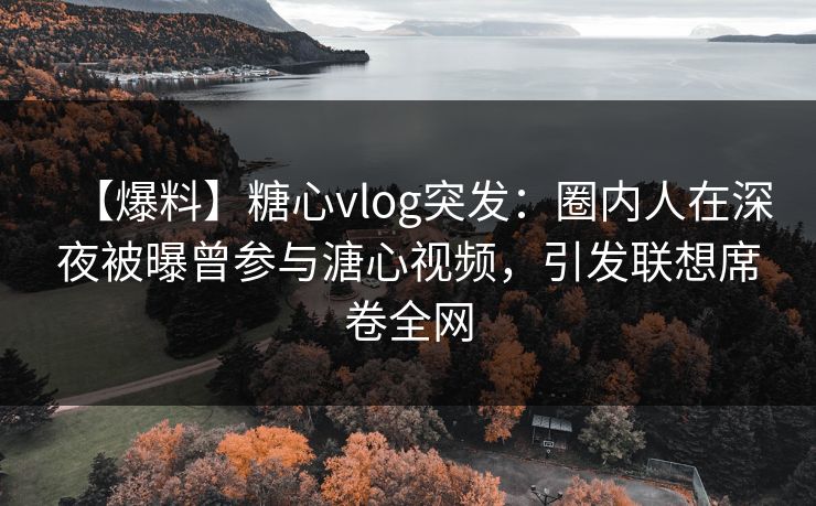 【爆料】糖心vlog突发：圈内人在深夜被曝曾参与溏心视频，引发联想席卷全网