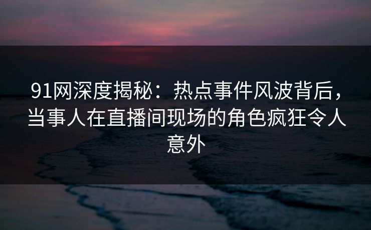 91网深度揭秘：热点事件风波背后，当事人在直播间现场的角色疯狂令人意外