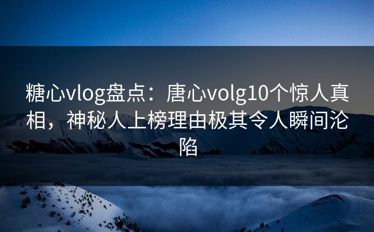 糖心vlog盘点：唐心volg10个惊人真相，神秘人上榜理由极其令人瞬间沦陷