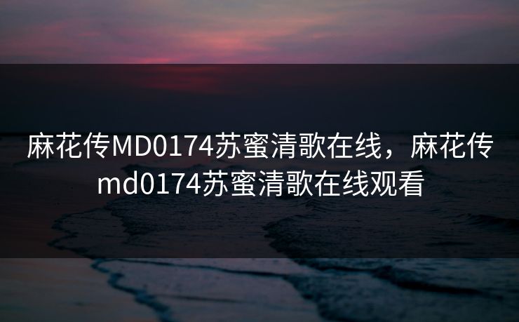 麻花传MD0174苏蜜清歌在线,麻花传md0174苏蜜清歌在线观看 麻花传MD0174苏蜜清歌在线,麻花传md0174苏蜜清歌在线观看