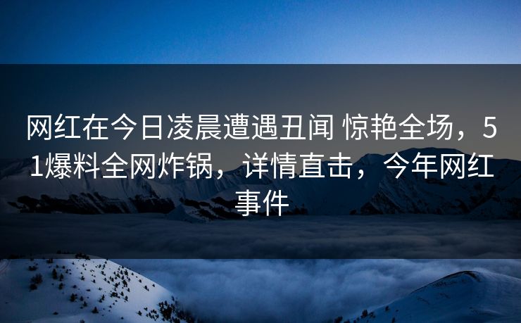 网红在今日凌晨遭遇丑闻 惊艳全场,51爆料全网炸锅,详情直击,今年网红事件 网红在今日凌晨遭遇丑闻 惊艳全场,51爆料全网炸锅,详情直击,今年网红事件