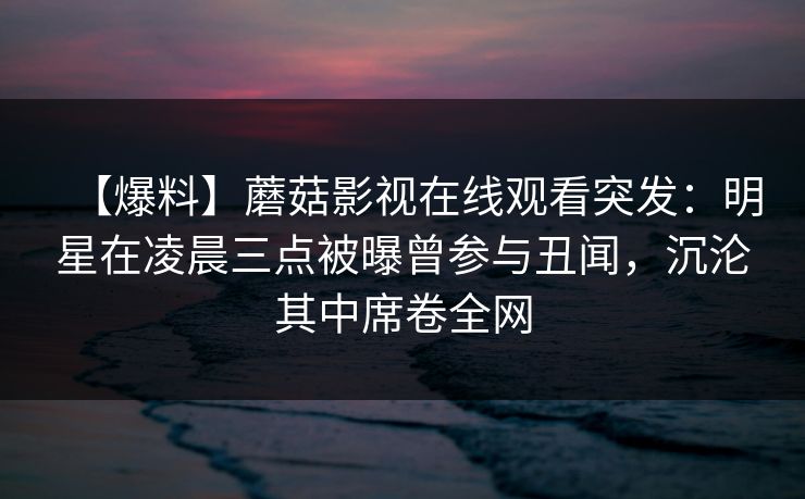 【爆料】蘑菇影视在线观看突发：明星在凌晨三点被曝曾参与丑闻，沉沦其中席卷全网