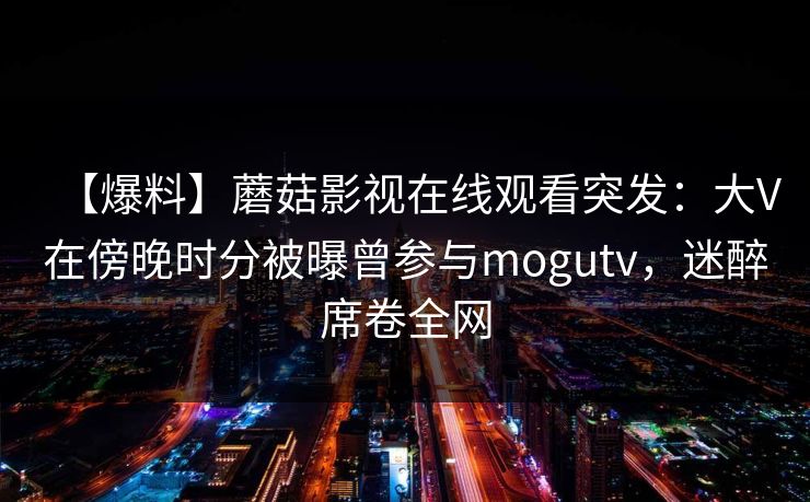 【爆料】蘑菇影视在线观看突发：大V在傍晚时分被曝曾参与mogutv，迷醉席卷全网