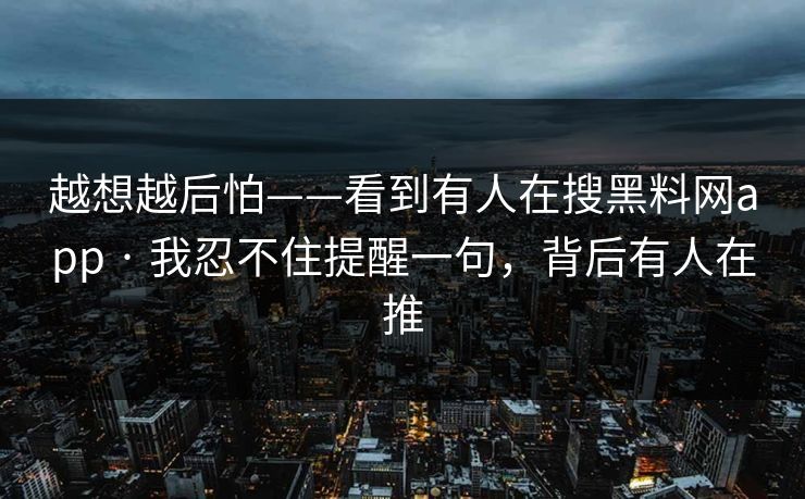 越想越后怕——看到有人在搜黑料网app · 我忍不住提醒一句，背后有人在推