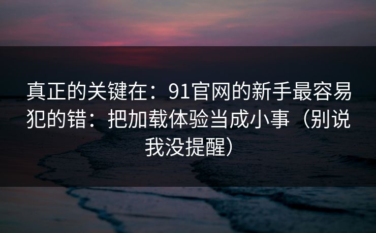 真正的关键在:91官网的新手最容易犯的错:把加载体验当成小事(别说我没提醒) 真正的关键在:91官网的新手最容易犯的错:把加载体验当成小事(别说我没提醒)