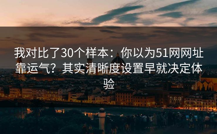 我对比了30个样本：你以为51网网址靠运气？其实清晰度设置早就决定体验