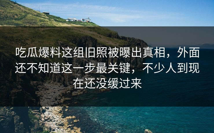 吃瓜爆料这组旧照被曝出真相,外面还不知道这一步最关键,不少人到现在还没缓过来 吃瓜爆料这组旧照被曝出真相,外面还不知道这一步最关键,不少人到现在还没缓过来